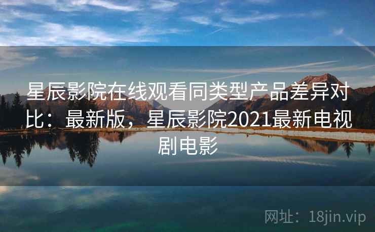 星辰影院在线观看同类型产品差异对比：最新版，星辰影院2021最新电视剧电影