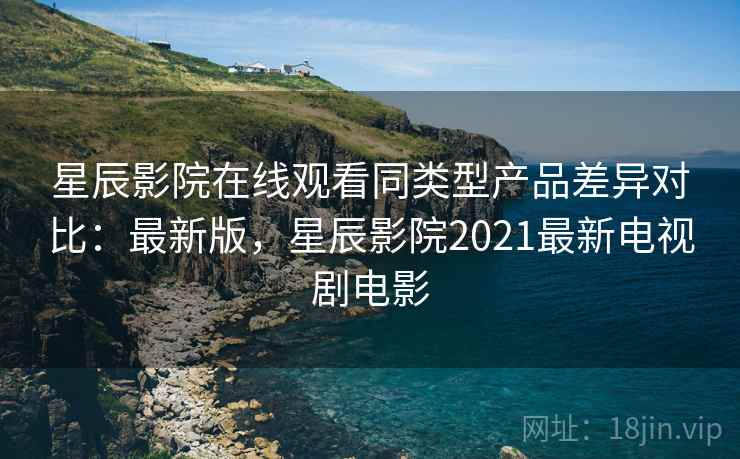 星辰影院在线观看同类型产品差异对比:最新版,星辰影院2021最新电视剧电影 星辰影院在线观看同类型产品差异对比:最新版,星辰影院2021最新电视剧电影