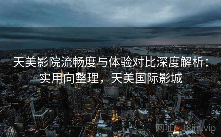 天美影院流畅度与体验对比深度解析：实用向整理，天美国际影城