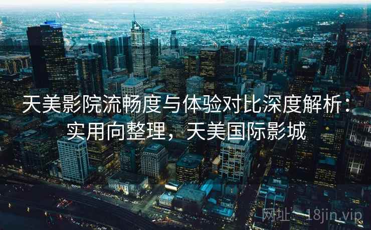 天美影院流畅度与体验对比深度解析:实用向整理,天美国际影城 天美影院流畅度与体验对比深度解析:实用向整理,天美国际影城