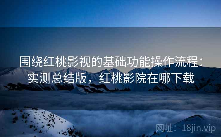 围绕红桃影视的基础功能操作流程：实测总结版，红桃影院在哪下载
