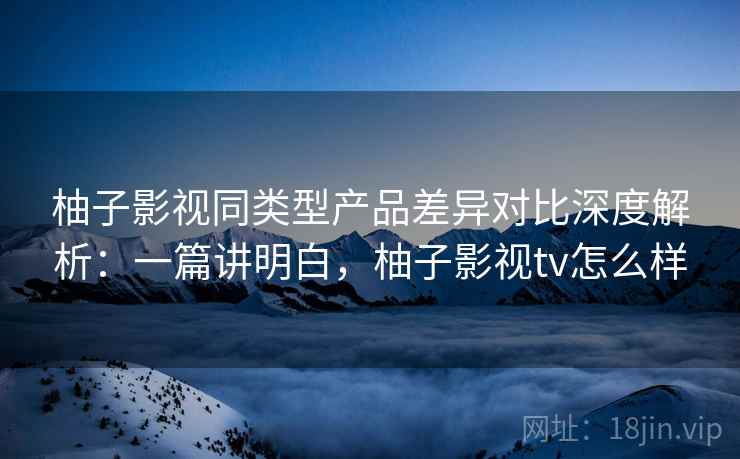 柚子影视同类型产品差异对比深度解析:一篇讲明白,柚子影视tv怎么样 柚子影视同类型产品差异对比深度解析:一篇讲明白,柚子影视tv怎么样