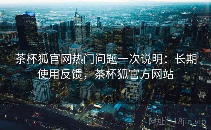 茶杯狐官网热门问题一次说明：长期使用反馈，茶杯狐官方网站
