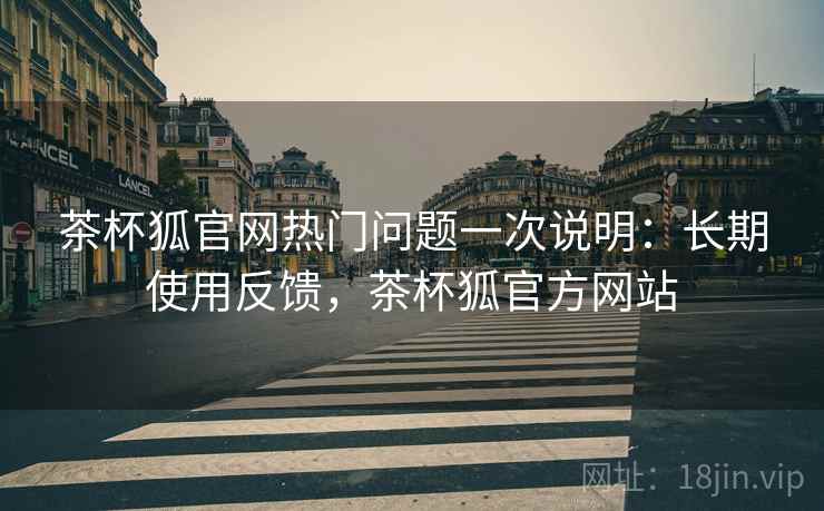 茶杯狐官网热门问题一次说明:长期使用反馈,茶杯狐官方网站 茶杯狐官网热门问题一次说明:长期使用反馈,茶杯狐官方网站