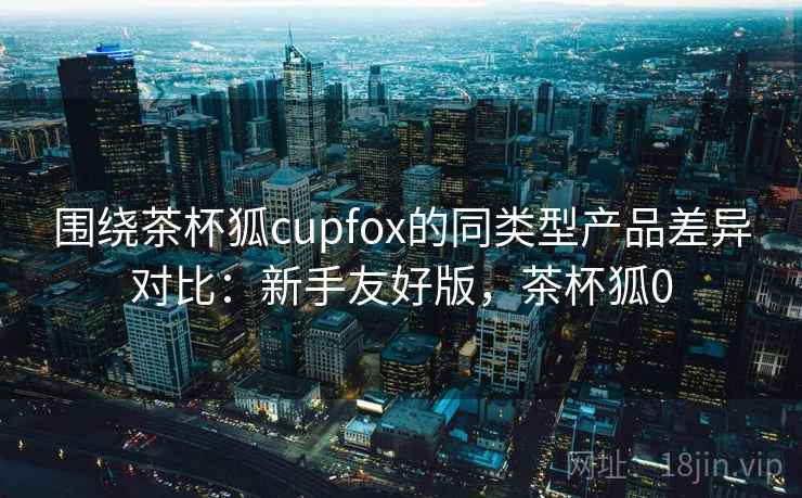 围绕茶杯狐cupfox的同类型产品差异对比：新手友好版，茶杯狐0