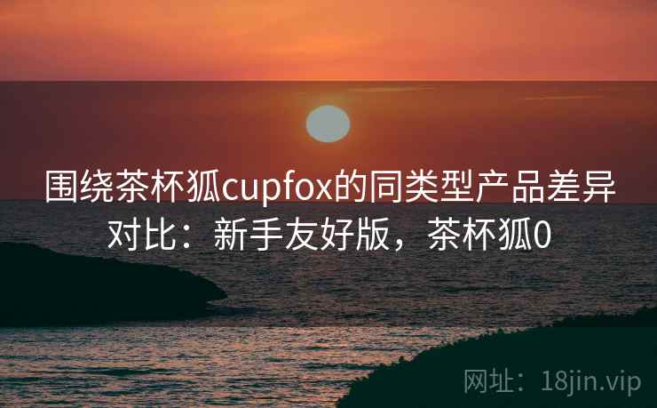 围绕茶杯狐cupfox的同类型产品差异对比:新手友好版,茶杯狐0 围绕茶杯狐cupfox的同类型产品差异对比:新手友好版,茶杯狐0