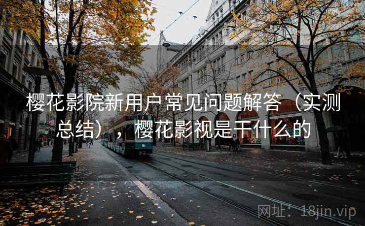 樱花影院新用户常见问题解答（实测总结），樱花影视是干什么的