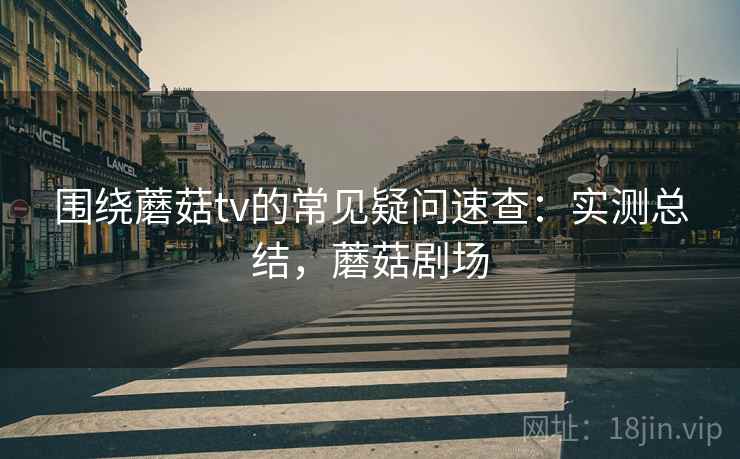围绕蘑菇tv的常见疑问速查:实测总结,蘑菇剧场 围绕蘑菇tv的常见疑问速查:实测总结,蘑菇剧场