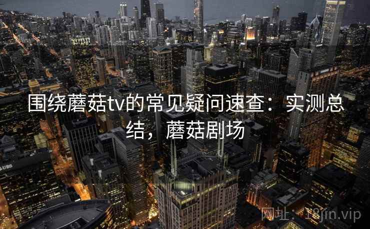 围绕蘑菇tv的常见疑问速查:实测总结,蘑菇剧场 围绕蘑菇tv的常见疑问速查:实测总结,蘑菇剧场