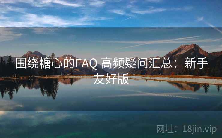 围绕糖心的FAQ 高频疑问汇总：新手友好版