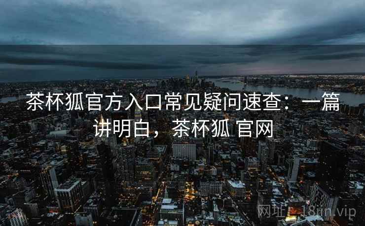 茶杯狐官方入口常见疑问速查：一篇讲明白，茶杯狐 官网