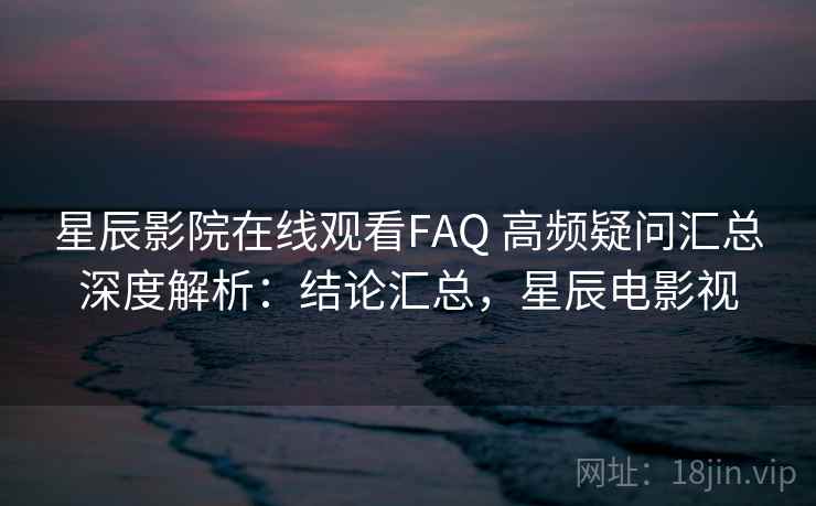 星辰影院在线观看FAQ 高频疑问汇总深度解析：结论汇总，星辰电影视