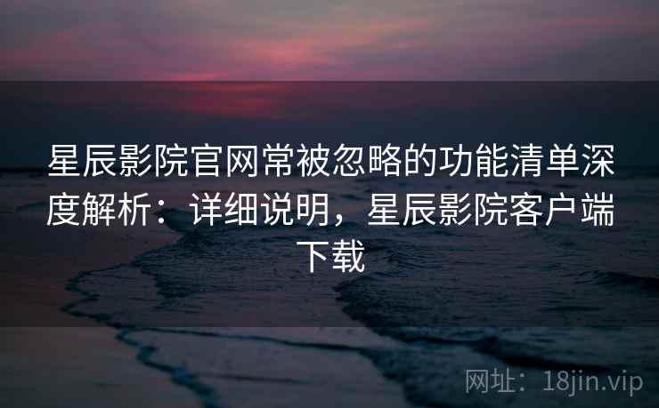 星辰影院官网常被忽略的功能清单深度解析：详细说明，星辰影院客户端下载