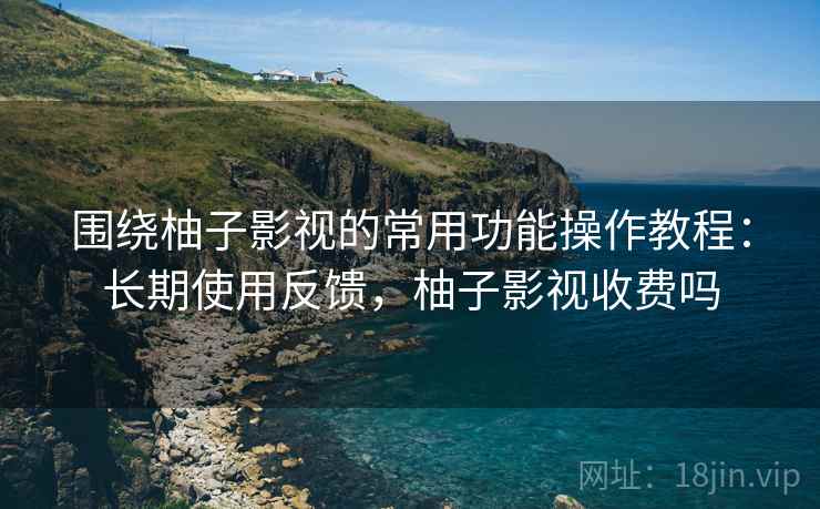 围绕柚子影视的常用功能操作教程:长期使用反馈,柚子影视收费吗 围绕柚子影视的常用功能操作教程:长期使用反馈,柚子影视收费吗