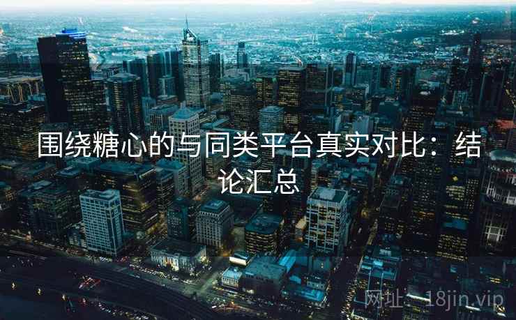 围绕糖心的与同类平台真实对比：结论汇总