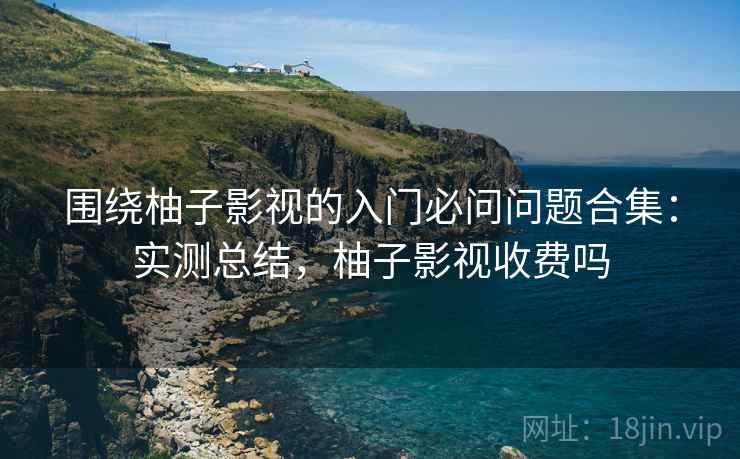 围绕柚子影视的入门必问问题合集:实测总结,柚子影视收费吗 围绕柚子影视的入门必问问题合集:实测总结,柚子影视收费吗