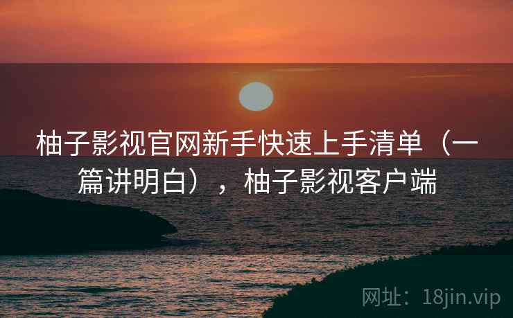 柚子影视官网新手快速上手清单（一篇讲明白），柚子影视客户端