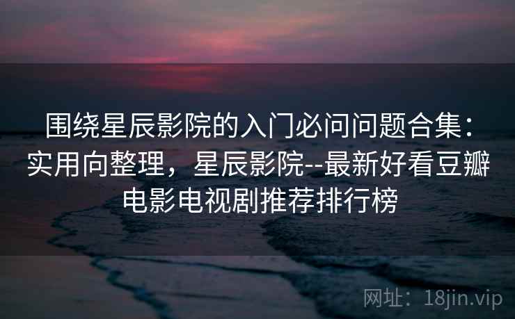 围绕星辰影院的入门必问问题合集：实用向整理，星辰影院--最新好看豆瓣电影电视剧推荐排行榜