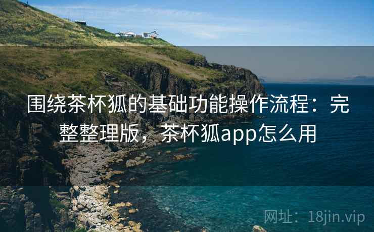围绕茶杯狐的基础功能操作流程:完整整理版,茶杯狐app怎么用 围绕茶杯狐的基础功能操作流程:完整整理版,茶杯狐app怎么用