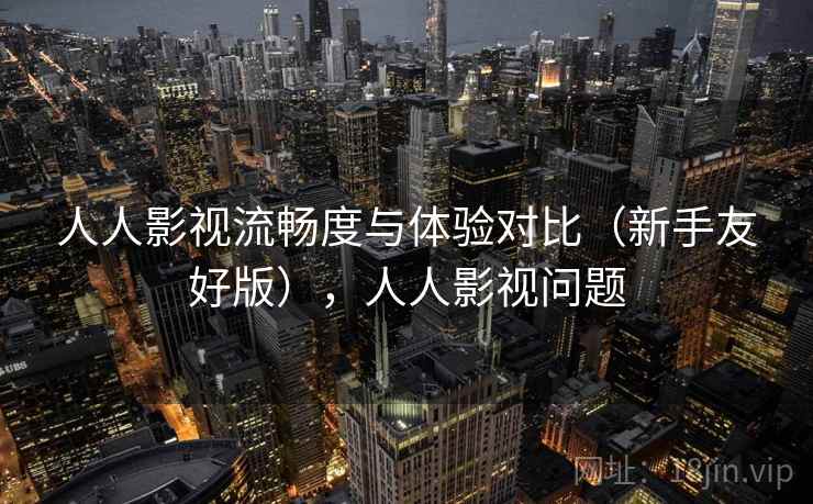 人人影视流畅度与体验对比（新手友好版），人人影视问题