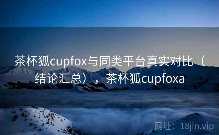 茶杯狐cupfox与同类平台真实对比（结论汇总），茶杯狐cupfoxa