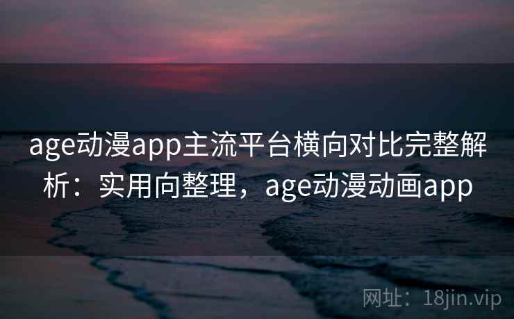 age动漫app主流平台横向对比完整解析：实用向整理，age动漫动画app