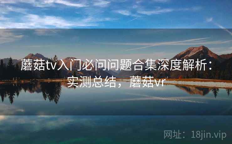 蘑菇tv入门必问问题合集深度解析:实测总结,蘑菇vr 蘑菇tv入门必问问题合集深度解析:实测总结,蘑菇vr