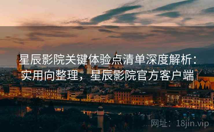 星辰影院关键体验点清单深度解析：实用向整理，星辰影院官方客户端