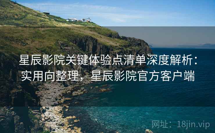 星辰影院关键体验点清单深度解析:实用向整理,星辰影院官方客户端 星辰影院关键体验点清单深度解析:实用向整理,星辰影院官方客户端
