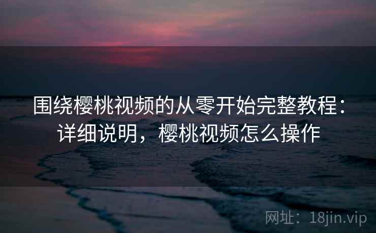 围绕樱桃视频的从零开始完整教程:详细说明,樱桃视频怎么操作 围绕樱桃视频的从零开始完整教程:详细说明,樱桃视频怎么操作