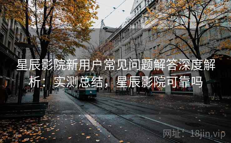 星辰影院新用户常见问题解答深度解析:实测总结,星辰影院可靠吗 星辰影院新用户常见问题解答深度解析:实测总结,星辰影院可靠吗