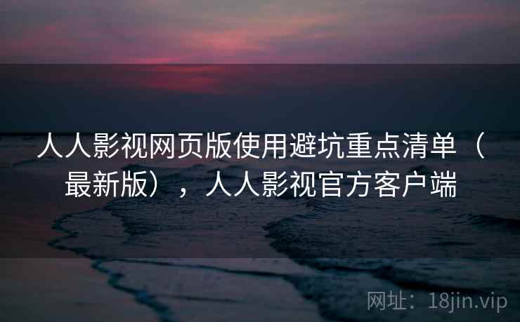 人人影视网页版使用避坑重点清单（最新版），人人影视官方客户端
