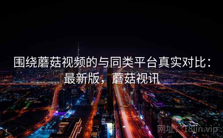 围绕蘑菇视频的与同类平台真实对比:最新版,蘑菇视讯 围绕蘑菇视频的与同类平台真实对比:最新版,蘑菇视讯