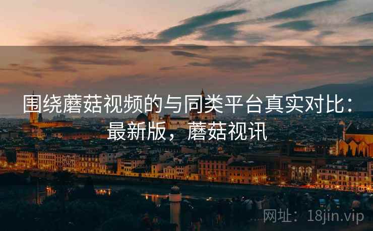 围绕蘑菇视频的与同类平台真实对比：最新版，蘑菇视讯