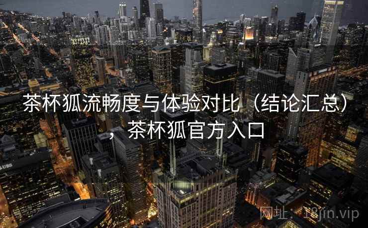 茶杯狐流畅度与体验对比(结论汇总),茶杯狐官方入口 茶杯狐流畅度与体验对比(结论汇总),茶杯狐官方入口