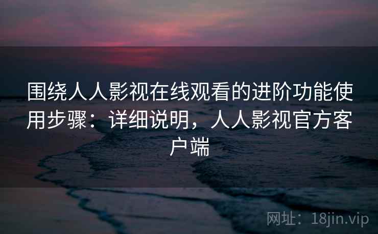 围绕人人影视在线观看的进阶功能使用步骤：详细说明，人人影视官方客户端