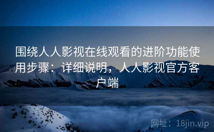 围绕人人影视在线观看的进阶功能使用步骤:详细说明,人人影视官方客户端 围绕人人影视在线观看的进阶功能使用步骤:详细说明,人人影视官方客户端