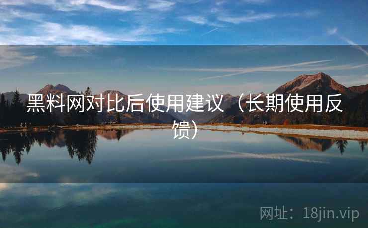 黑料网对比后使用建议(长期使用反馈) 黑料网对比后使用建议(长期使用反馈)