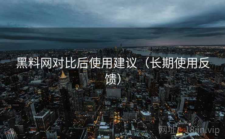 黑料网对比后使用建议(长期使用反馈) 黑料网对比后使用建议(长期使用反馈)