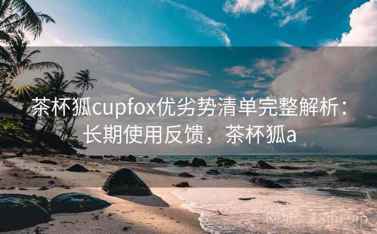 茶杯狐cupfox优劣势清单完整解析:长期使用反馈,茶杯狐a 茶杯狐cupfox优劣势清单完整解析:长期使用反馈,茶杯狐a