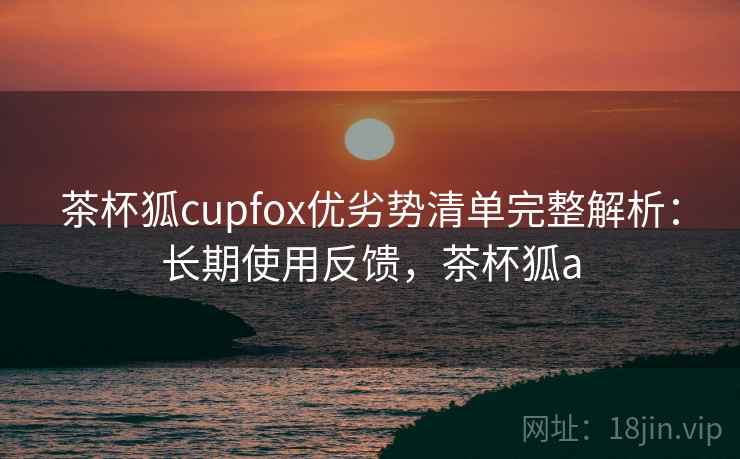 茶杯狐cupfox优劣势清单完整解析:长期使用反馈,茶杯狐a 茶杯狐cupfox优劣势清单完整解析:长期使用反馈,茶杯狐a