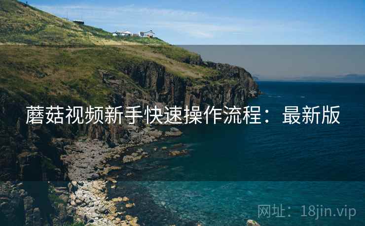 蘑菇视频新手快速操作流程:最新版 蘑菇视频新手快速操作流程:最新版