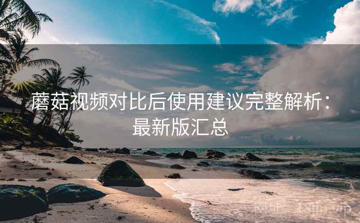 蘑菇视频对比后使用建议完整解析:最新版汇总 蘑菇视频对比后使用建议完整解析:最新版汇总