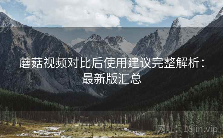 蘑菇视频对比后使用建议完整解析:最新版汇总 蘑菇视频对比后使用建议完整解析:最新版汇总