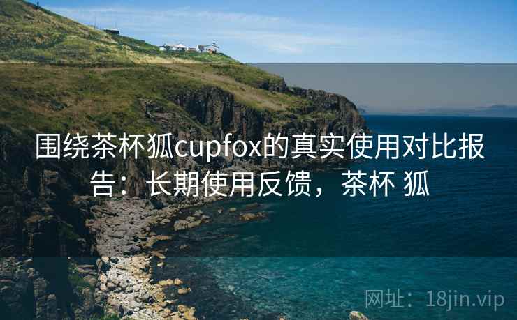 围绕茶杯狐cupfox的真实使用对比报告：长期使用反馈，茶杯 狐