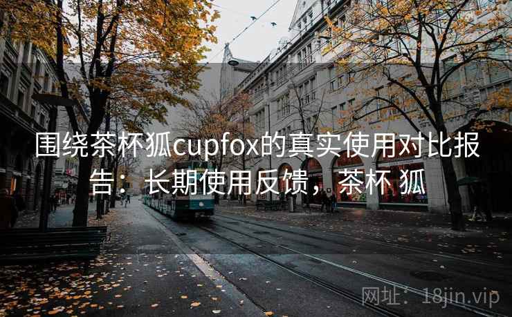 围绕茶杯狐cupfox的真实使用对比报告:长期使用反馈,茶杯 狐 围绕茶杯狐cupfox的真实使用对比报告:长期使用反馈,茶杯 狐