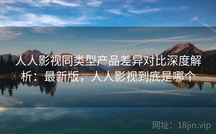 人人影视同类型产品差异对比深度解析：最新版，人人影视到底是哪个