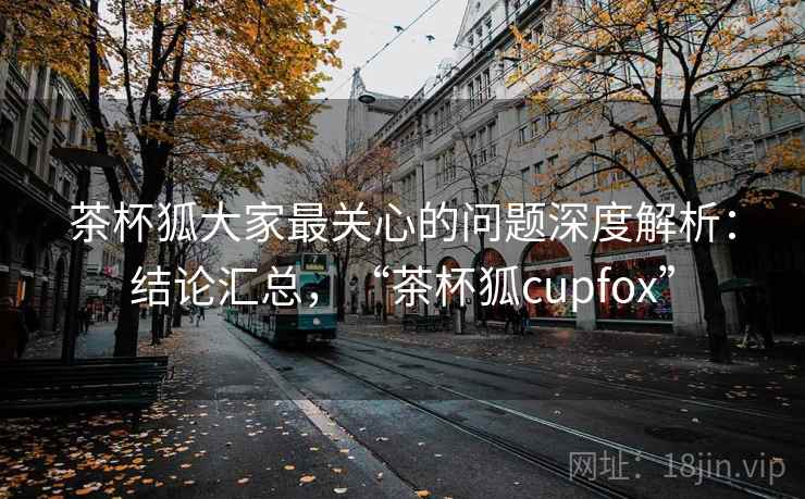 茶杯狐大家最关心的问题深度解析：结论汇总，“茶杯狐cupfox”