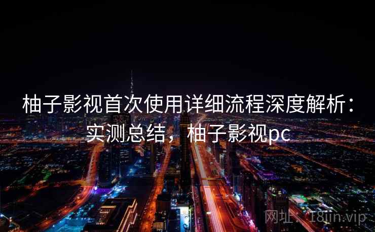 柚子影视首次使用详细流程深度解析:实测总结,柚子影视pc 柚子影视首次使用详细流程深度解析:实测总结,柚子影视pc