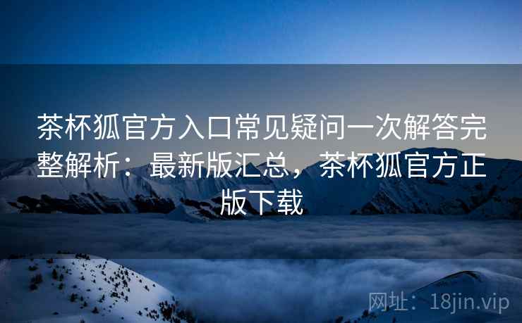 茶杯狐官方入口常见疑问一次解答完整解析:最新版汇总,茶杯狐官方正版下载 茶杯狐官方入口常见疑问一次解答完整解析:最新版汇总,茶杯狐官方正版下载